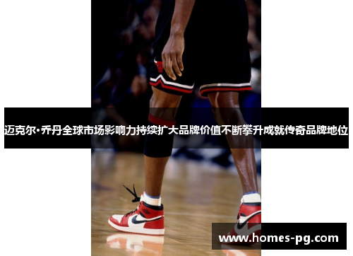 迈克尔·乔丹全球市场影响力持续扩大品牌价值不断攀升成就传奇品牌地位