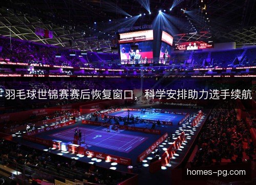 羽毛球世锦赛赛后恢复窗口，科学安排助力选手续航